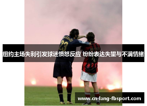 纽约主场失利引发球迷愤怒反应 纷纷表达失望与不满情绪