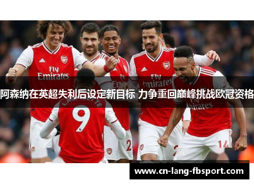 阿森纳在英超失利后设定新目标 力争重回巅峰挑战欧冠资格 阿森纳在英超失利后设定新目标 力争重回巅峰挑战欧冠资格