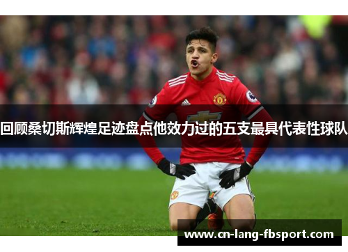 回顾桑切斯辉煌足迹盘点他效力过的五支最具代表性球队